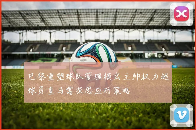 巴黎重塑球队管理模式主帅权力超球员皇马需深思应对策略
