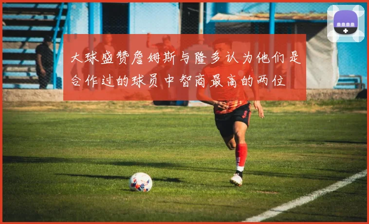 大球盛赞詹姆斯与隆多认为他们是合作过的球员中智商最高的两位