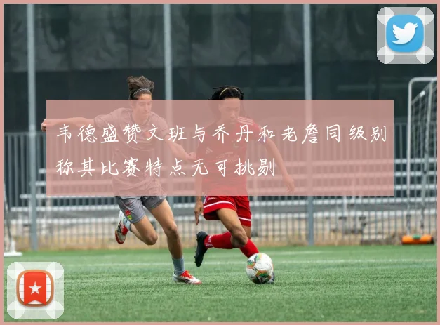 韦德盛赞文班与乔丹和老詹同级别称其比赛特点无可挑剔