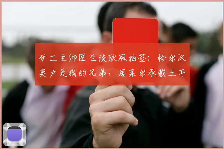 矿工主帅图兰谈欧冠抽签：恰尔汉奥卢是我的兄弟，居莱尔承载土耳其的希望