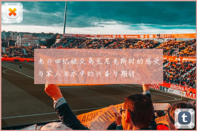 老六回忆被交易至尼克斯时的感受与家人泪水中的兴奋与期待