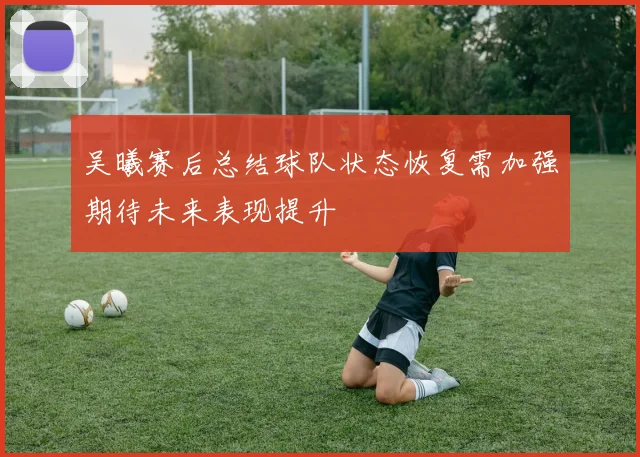 吴曦赛后总结球队状态恢复需加强期待未来表现提升