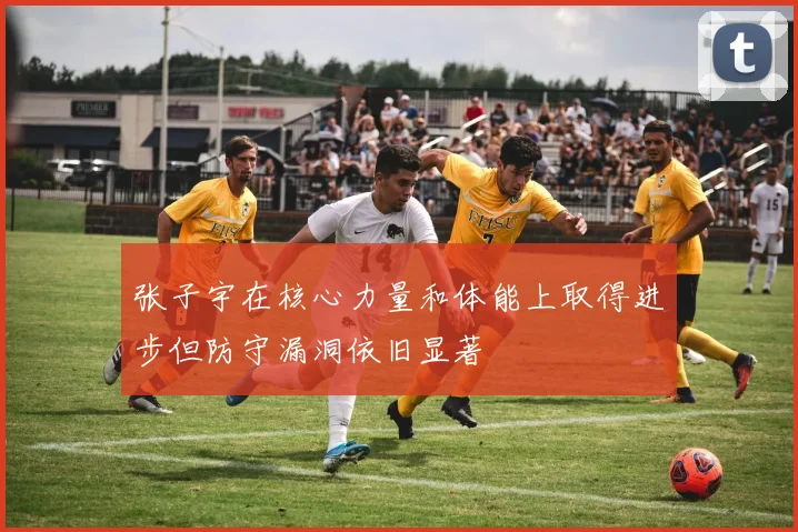 张子宇在核心力量和体能上取得进步但防守漏洞依旧显著