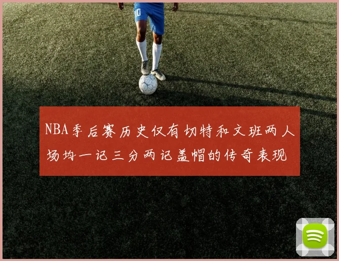 NBA季后赛历史仅有切特和文班两人场均一记三分两记盖帽的传奇表现