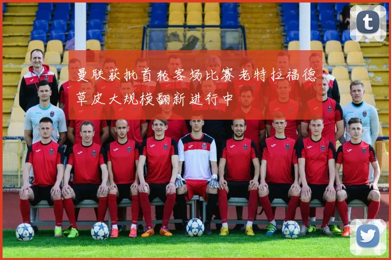 曼联获批首轮客场比赛老特拉福德草皮大规模翻新进行中