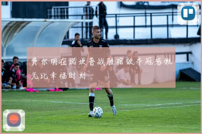 费尔明在诺坎普战胜宿敌夺冠感慨无比幸福时刻