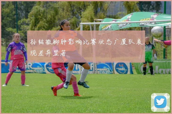 孙铭徽脚肿影响比赛状态广厦队表现差异显著