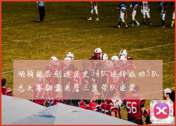 湖骑能否创造历史34队逆转成功5队总决赛翻盘老詹三度带队逆袭