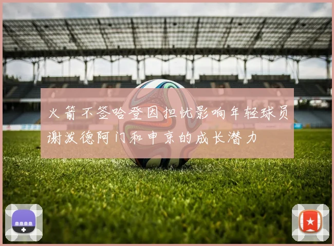 火箭不签哈登因担忧影响年轻球员谢泼德阿门和申京的成长潜力