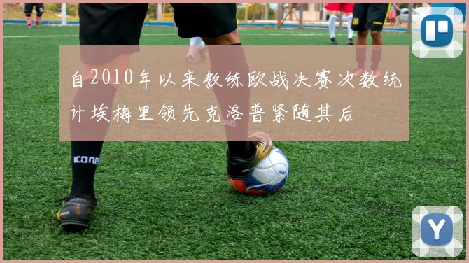自2010年以来教练欧战决赛次数统计埃梅里领先克洛普紧随其后