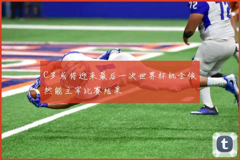 C罗或将迎来最后一次世界杯机会依然能主宰比赛结果