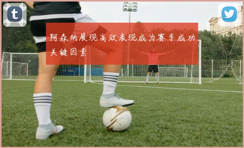 阿森纳展现高效表现成为赛季成功关键因素