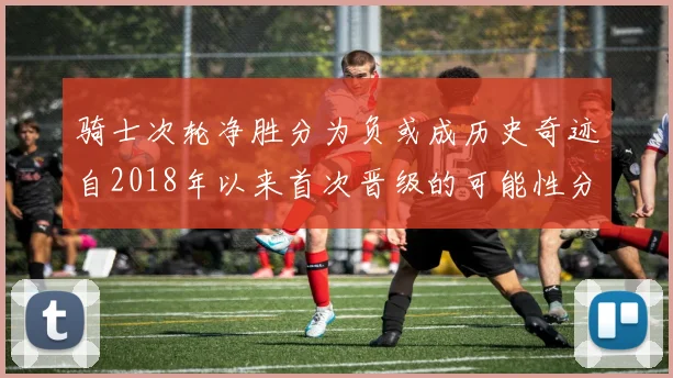 骑士次轮净胜分为负或成历史奇迹自2018年以来首次晋级的可能性分析