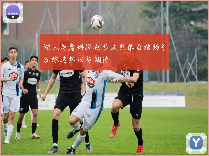 湖人与詹姆斯初步谈判能否续约引发球迷热议与期待