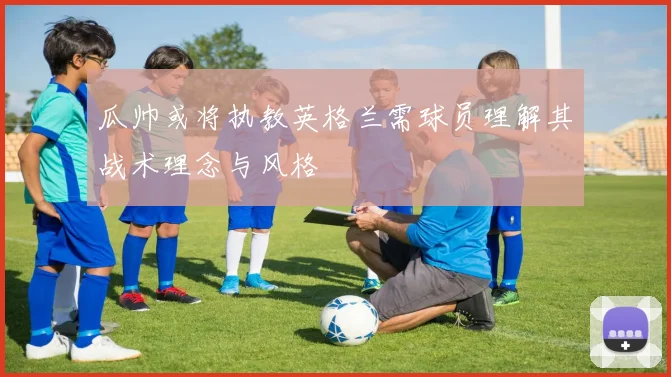 瓜帅或将执教英格兰需球员理解其战术理念与风格