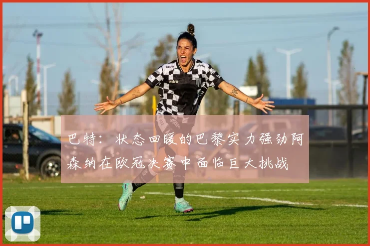 巴特：状态回暖的巴黎实力强劲阿森纳在欧冠决赛中面临巨大挑战
