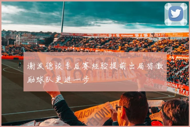 谢泼德谈季后赛经验提前出局将激励球队更进一步